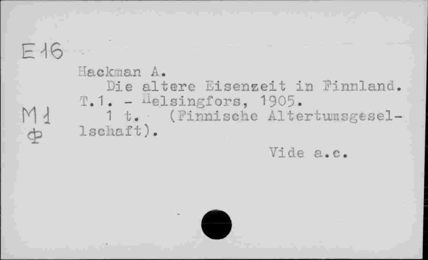 ﻿Е46
Hackman А.
Die altere Eisenzeit in Finnland.
T.1. - Helsingfors, 1905.
M I 1t.	(Finnische Altertumsgesel-
ф	1schäft).
Vide a.c.